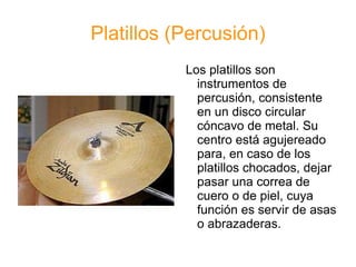 Platillos (Percusión) Los platillos son instrumentos de percusión, consistente en un disco circular cóncavo de metal. Su centro está agujereado para, en caso de los platillos chocados, dejar pasar una correa de cuero o de piel, cuya función es servir de asas o abrazaderas.  