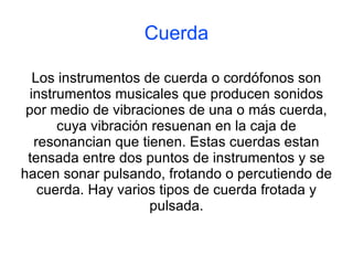 Cuerda Los instrumentos de cuerda o cordófonos son instrumentos musicales que producen sonidos por medio de vibraciones de una o más cuerda, cuya vibración resuenan en la caja de resonancian que tienen. Estas cuerdas estan tensada entre dos puntos de instrumentos y se hacen sonar pulsando, frotando o percutiendo de cuerda. Hay varios tipos de cuerda frotada y pulsada. 
