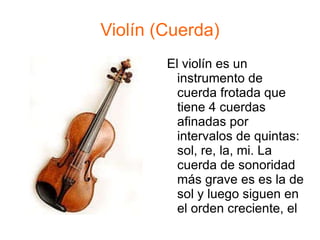 Violín (Cuerda) El violín es un instrumento de cuerda frotada que tiene 4 cuerdas afinadas por intervalos de quintas: sol, re, la, mi. La cuerda de sonoridad más grave es es la de sol y luego siguen en el orden creciente, el re, la, do  , mi. 