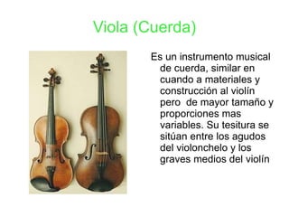 Viola (Cuerda) Es un instrumento musical de cuerda, similar en cuando a materiales y construcción al violín pero  de mayor tamaño y proporciones mas variables. Su tesitura se sitúan entre los agudos del violonchelo y los graves medios del violín   