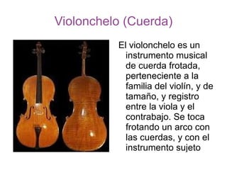 Violonchelo (Cuerda) El violonchelo es un instrumento musical de cuerda frotada, perteneciente a la familia del violín, y de tamaño, y registro entre la viola y el contrabajo. Se toca frotando un arco con las cuerdas, y con el instrumento sujeto entre las piernas de violonchelista. 