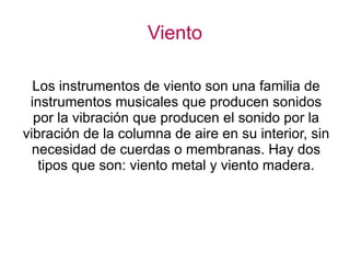 Viento Los instrumentos de viento son una familia de instrumentos musicales que producen sonidos por la vibración que producen el sonido por la vibración de la columna de aire en su interior, sin necesidad de cuerdas o membranas. Hay dos tipos que son: viento metal y viento madera. 