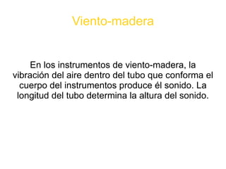Viento-madera En los instrumentos de viento-madera, la vibración del aire dentro del tubo que conforma el cuerpo del instrumentos produce él sonido. La longitud del tubo determina la altura del sonido. 