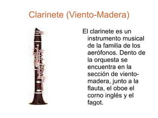 Clarinete (Viento-Madera) El clarinete es un instrumento musical de la familia de los aerófonos. Dento de la orquesta se encuentra en la sección de viento-madera, junto a la flauta, el oboe el corno inglés y el fagot. 