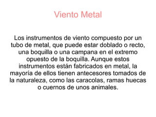 Viento Metal Los instrumentos de viento compuesto por un tubo de metal, que puede estar doblado o recto, una boquilla o una campana en el extremo opuesto de la boquilla. Aunque estos instrumentos están fabricados en metal, la mayoría de ellos tienen antecesores tomados de la naturaleza, como las caracolas, ramas huecas o cuernos de unos animales. 