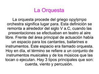 La Orquesta La orquesta procede del griego ορχήστρα orchestra significa lugar para. Esta definición se remonta a alrededor del siglo V a.C, cuando las presentaciones se efectuaban en teatro al aire libre. Frente del área principal de actuación había un espacio para los cantantes, bailarines e instrumentos. Este espacio era llamado orquesta. Hoy en día, el término se refiere a un conjunto de instrumentos musicales y de los músicos que las tocan o ejecutan. Hay 3 tipos principales que son: cuerda, viento y percusión.  