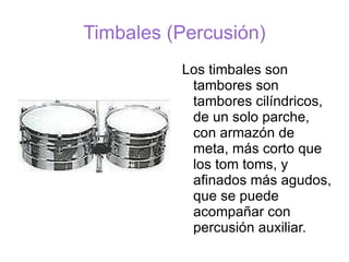 Timbales (Percusión) Los timbales son tambores son tambores cilíndricos, de un solo parche, con armazón de meta, más corto que los tom toms, y afinados más agudos, que se puede acompañar con percusión auxiliar.  
