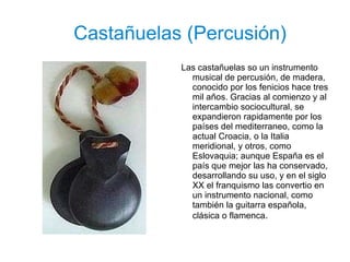 Castañuelas (Percusión) Las castañuelas so un instrumento musical de percusión, de madera, conocido por los fenicios hace tres mil años. Gracias al comienzo y al intercambio sociocultural, se expandieron rapidamente por los países del mediterraneo, como la actual Croacia, o la Italia meridional, y otros, como Eslovaquia; aunque España es el país que mejor las ha conservado, desarrollando su uso, y en el siglo XX el franquismo las convertio en un instrumento nacional, como también la guitarra española, clásica o flamenca .  