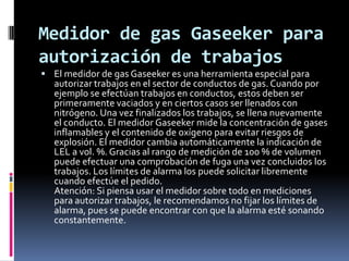 Medidor de gas Gaseeker para
autorización de trabajos
 El medidor de gas Gaseeker es una herramienta especial para
  autorizar trabajos en el sector de conductos de gas. Cuando por
  ejemplo se efectúan trabajos en conductos, estos deben ser
  primeramente vaciados y en ciertos casos ser llenados con
  nitrógeno. Una vez finalizados los trabajos, se llena nuevamente
  el conducto. El medidor Gaseeker mide la concentración de gases
  inflamables y el contenido de oxígeno para evitar riesgos de
  explosión. El medidor cambia automáticamente la indicación de
  LEL a vol. %. Gracias al rango de medición de 100 % de volumen
  puede efectuar una comprobación de fuga una vez concluidos los
  trabajos. Los límites de alarma los puede solicitar libremente
  cuando efectúe el pedido.
  Atención: Si piensa usar el medidor sobre todo en mediciones
  para autorizar trabajos, le recomendamos no fijar los límites de
  alarma, pues se puede encontrar con que la alarma esté sonando
  constantemente.
 