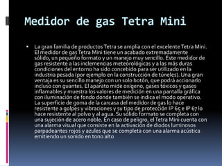Medidor de gas Tetra Mini
   La gran familia de productos Tetra se amplía con el excelente Tetra Mini.
    El medidor de gas Tetra Mini tiene un acabado extremadamente
    sólido, un pequeño formato y un manejo muy sencillo. Este medidor de
    gas resistente a las inclemencias meteorológicas y a las más duras
    condiciones del entorno ha sido concebido para ser utilizado en la
    industria pesada (por ejemplo en la construcción de túneles). Una gran
    ventaja es su sencillo manejo con un solo botón, que podrá accionarlo
    incluso con guantes. El aparato mide oxígeno, gases tóxicos y gases
    inflamables y muestra los valores de medición en una pantalla gráfica
    con iluminación de fondo donde también se indica el modo operativo.
    La superficie de goma de la carcasa del medidor de gas lo hace
    resistente a golpes y vibraciones y su tipo de protección IP 65 e IP 67 lo
    hace resistente al polvo y al agua. Su sólido formato se completa con
    una sujeción de acero noble. En caso de peligro, el Tetra Mini cuenta con
    una alarma visual que consiste en la activación de diodos luminosos
    parpadeantes rojos y azules que se completa con una alarma acústica
    emitiendo un sonido en tono alto
 