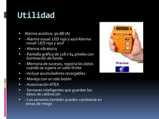 Utilidad
   Alarma acústica: 90 dB (A)
   - Alarma visual: LED rojo y azul Alarma
     visual: LED rojo y azul
   - Alarma vibratoria
   - Pantalla gráfica de 128 x 64 píxeles con
     iluminación de fondo
   - Memoria de sucesos, registra los datos
     cuando se supera un valor límite
   - Incluye acumuladores recargables
   - Manejo con un solo botón
   - Autorización ATEX
   - Sensores inteligentes que guardan los
     datos de calibración
   - Los sensores también pueden cambiarse en
     zonas de riesgo
 