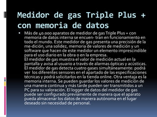 Medidor de gas Triple Plus +
con memoria de datos
 Más de 40.000 aparatos de medidor de gas Triple Plus + con
   memoria de datos interna se encuen- tran en funcionamiento en
   todo el mundo. Este medidor de gas presenta una precisión de la
   me-dición, una solidez, memoria de valores de medición y un
   software que hacen de este medidor un elemento imprescindible
   para el uso diario en la obra o en la empresa.
   El medidor de gas muestra el valor de medición actual en la
   pantalla y avisa al usuario a través de alarmas ópticas y acústicas.
   El medidor de gas detecta cuatro gases simultáneamente: podrá
   ver los diferentes sensores en el apartado de las especificaciones
   técnicas y podrá solicitarlos en la tienda online. Otra ventaja es la
   memoria interna. Se pueden guardar los valores de medición de
   una manera continua y más tarde pueden ser transmitidos a un
   PC para su valoración. El logger de datos del medidor de gas
   puede ser configurado previamente de manera que el aparato
   pueda almacenar los datos de manera autónoma en el lugar
   deseado sin necesidad de personal.
 