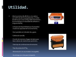 Utilidad.
   - Alarma acústica (85 dB (A) a 1 m) y óptica
     con LED's de alarma parpadeantes, y niveles
     de alarma por canal configurables directamen-
     te con el equipo sin necesidad de software ni
     ninguna interfaz.

    - Lámpara de disponibilidad que al parpadear
     muestra la capacidad de funcionamiento.

    - Gran pantalla con indicador de 4 gases.

    - Calibración sencilla.

    - Función de memoria / logger de datos para
     6000 valores de medición por parámetro.

    - Todo tipo de combinaciones de sensores.

    - Tipo de protección IP 65.

    - Alimentación con acumulador (recargable).

    - Se entrega con cinta para transporte.
 