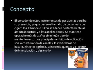 Concepto
 El portador de estos instrumentos de gas apenas percibe
  su presencia, ya que tienen el tamaño de un paquete de
  cigarrillos. El modelo Eikon se adecua perfectamente al
  ámbito industrial y a las canalizaciones. Se mantiene
  operativo más de 2 años sin ningún tipo de
  mantenimiento. Los principales ámbitos de aplicación
  son la construcción de canales, los vertederos de
  basura, el sector agrícola, la industria química y el sector
  de investigación y desarrollo
 