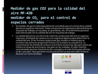 Medidor de gas CO2 para la calidad del
aire MF-420
medidor de CO2 para el control de
espacios cerrados
   El medidor de gas ha sido especialmente concebido para el control de la calidad
    del aire en espacios interiores. Todos conocemos la importancia del ambiente en
    el puesto de trabajo, en escuelas, en guarderías, etc. El rendimiento personal
    está relacionado con la calidad del aire en el puesto de trabajo.
   La calidad del aire es una forma de medir las condiciones del aire en espacios
    interiores. El dióxido de carbono es una magnitud objetiva para determinar la
    calidad del aire. El ser humano respira este gas incoloro e inodoro que se
    muestra más activo en proporción directa con la edad y la corpulencia. La
    concentración de dióxido de carbono al aire libre oscila entre 360 ppm (parts per
    million) en áreas de aire limpio y 700 ppm en las ciudades. El valor máximo
    recomendado para los interiores es de 1.000 ppm y el valor límite para oficinas
    es de 1.500 ppm. Hay que tener mucha precaución ya que este valor límite se
    alcanza con cierta facilidad.
 