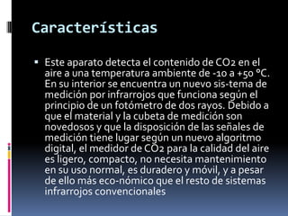 Características

 Este aparato detecta el contenido de CO2 en el
  aire a una temperatura ambiente de -10 a +50 °C.
  En su interior se encuentra un nuevo sis-tema de
  medición por infrarrojos que funciona según el
  principio de un fotómetro de dos rayos. Debido a
  que el material y la cubeta de medición son
  novedosos y que la disposición de las señales de
  medición tiene lugar según un nuevo algoritmo
  digital, el medidor de CO2 para la calidad del aire
  es ligero, compacto, no necesita mantenimiento
  en su uso normal, es duradero y móvil, y a pesar
  de ello más eco-nómico que el resto de sistemas
  infrarrojos convencionales
 