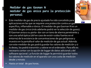 Medidor de gas Gasman N
    medidor de gas único para la protección
    personal
 Este medidor de gas de precio ajustado ha sido concebido para
   aplicaciones en las que se requiere una protección contra un gas
   específico, inflamable o tóxico. El medidor de gas Gasman N es un
   medidor de gas único (más adelante podrá ver la selección de gases).
   El Gasman avisa a su porta- dor con un tono de alarma penetrante y
   con una señal óptica (útil en caso de existir ruidos fuertes en el
   entorno) de la existencia de concentraciones de gas peligrosas y
   muestra en la pantalla el valor de medición de gas actual. Además
   con este medidor de gas podrá guardar los valores de medición y si
   lo desea, los podrá transmitir y valorar en el ordenador. Para ello es
   necesario contar con la opción de logger de datos adicional y del
   software opcional. La función de logger le permitirá guardar todos
   los valores de medición en el aparato con una cuota de medición
   desde 1 minuto
 Hasta un total de 900 horas.
 
