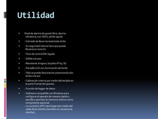 Utilidad
   Nivel de alarma de ajuste libre, alarma
     vibratoria, con LED's, pitido agudo
   - Cómodo de llevar durante todo el día
   - Su seguridad interna hace que pueda
     llevarse en zona Ex
   - Tono de control OK regular
   - Sólida carcasa
   - Resistente al agua y al polvo IP 65 / 67
   - Pantalla LCD con iluminación de fondo
   - Sólo se puede desconectar presionando dos
     teclas a la vez
   - Calibración interna por medio del teclado en
     la parte frontal del aparato
   - Función de logger de datos
   - Software compatible con Windows para
     configurar el aparato de manera rápida y
     sencilla y para leer la memoria interna como
     componente opcional.
    - La conexión al PC tiene lugar por medio del
     cable de la interfaz (también es necesaria la
     interfaz).
 