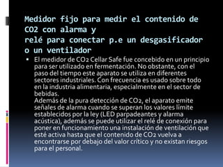 Medidor fijo para medir el contenido de
CO2 con alarma y
relé para conectar p.e un desgasificador
o un ventilador
 El medidor de CO2 Cellar Safe fue concebido en un principio
  para ser utilizado en fermentación. No obstante, con el
  paso del tiempo este aparato se utiliza en diferentes
  sectores industriales. Con frecuencia es usado sobre todo
  en la industria alimentaria, especialmente en el sector de
  bebidas.
  Además de la pura detección de CO2, el aparato emite
  señales de alarma cuando se superan los valores límite
  establecidos por la ley (LED parpadeantes y alarma
  acústica), además se puede utilizar el relé de conexión para
  poner en funcionamiento una instalación de ventilación que
  esté activa hasta que el contenido de CO2 vuelva a
  encontrarse por debajo del valor crítico y no existan riesgos
  para el personal.
 