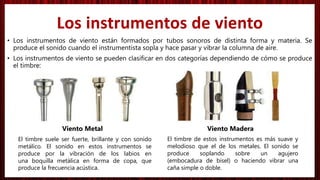 • Los instrumentos de viento están formados por tubos sonoros de distinta forma y materia. Se
produce el sonido cuando el instrumentista sopla y hace pasar y vibrar la columna de aire.
• Los instrumentos de viento se pueden clasificar en dos categorías dependiendo de cómo se produce
el timbre:
Viento Metal Viento Madera
Los instrumentos de viento
El timbre suele ser fuerte, brillante y con sonido
metálico. El sonido en estos instrumentos se
produce por la vibración de los labios en
una boquilla metálica en forma de copa, que
produce la frecuencia acústica.
El timbre de estos instrumentos es más suave y
melodioso que el de los metales. El sonido se
produce soplando sobre un agujero
(embocadura de bisel) o haciendo vibrar una
caña simple o doble.
 