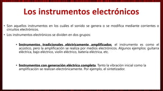 • Son aquellos instrumentos en los cuáles el sonido se genera o se modifica mediante corrientes o
circuitos electrónicos.
• Los instrumentos electrónicos se dividen en dos grupos:
• Instrumentos tradicionales eléctricamente amplificados, el instrumento es como el
acústico, pero la amplificación se realiza por medios electrónicos. Algunos ejemplos: guitarra
eléctrica, bajo eléctrico, violín eléctrico, batería eléctrica, etc.
• Instrumentos con generación eléctrica completa. Tanto la vibración inicial como la
amplificación se realizan electrónicamente. Por ejemplo, el sintetizador.
Los instrumentos electrónicos
 