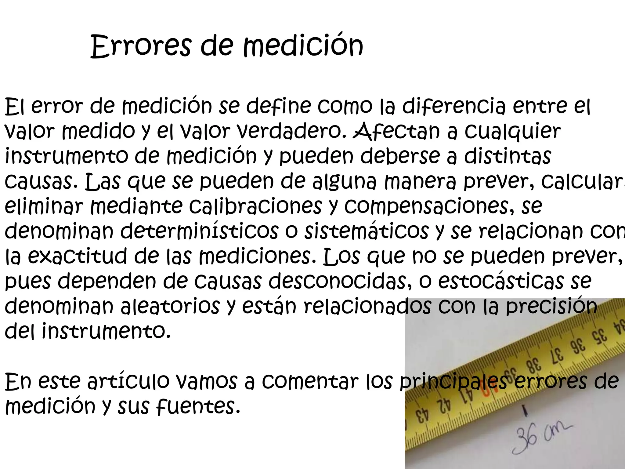 El error de medición se define como la diferencia entre el
valor medido y el valor verdadero. Afectan a cualquier
instrumento de medición y pueden deberse a distintas
causas. Las que se pueden de alguna manera prever, calcular,
eliminar mediante calibraciones y compensaciones, se
denominan determinísticos o sistemáticos y se relacionan con
la exactitud de las mediciones. Los que no se pueden prever,
pues dependen de causas desconocidas, o estocásticas se
denominan aleatorios y están relacionados con la precisión
del instrumento.
En este artículo vamos a comentar los principales errores de
medición y sus fuentes.
Errores de medición
 