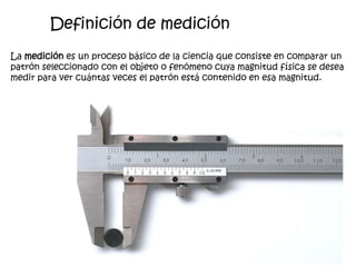 Definición de medición
La medición es un proceso básico de la ciencia que consiste en comparar un
patrón seleccionado con el objeto o fenómeno cuya magnitud física se desea
medir para ver cuántas veces el patrón está contenido en esa magnitud.
 