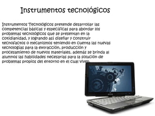 Instrumentos Tecnológicos pretende desarrollar las
competencias básicas y específicas para abordar los
problemas tecnológicos que se presentan en la
cotidianidad, y logrando así diseñar y construir
tecnofactos o mecanismos teniendo en cuenta las nuevas
tecnologías para la extracción, producción y
procesamiento de nuevos materiales, además se brinda al
alumnos las habilidades necesarias para la solución de
problemas propios del entorno en el cual viven.
Instrumentos tecnológicos
 