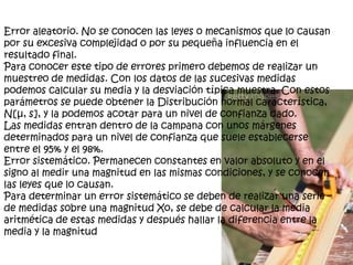 Error aleatorio. No se conocen las leyes o mecanismos que lo causan
por su excesiva complejidad o por su pequeña influencia en el
resultado final.
Para conocer este tipo de errores primero debemos de realizar un
muestreo de medidas. Con los datos de las sucesivas medidas
podemos calcular su media y la desviación típica muestra. Con estos
parámetros se puede obtener la Distribución normal característica,
N[μ, s], y la podemos acotar para un nivel de confianza dado.
Las medidas entran dentro de la campana con unos márgenes
determinados para un nivel de confianza que suele establecerse
entre el 95% y el 98%.
Error sistemático. Permanecen constantes en valor absoluto y en el
signo al medir una magnitud en las mismas condiciones, y se conocen
las leyes que lo causan.
Para determinar un error sistemático se deben de realizar una serie
de medidas sobre una magnitud Xo, se debe de calcular la media
aritmética de estas medidas y después hallar la diferencia entre la
media y la magnitud
 