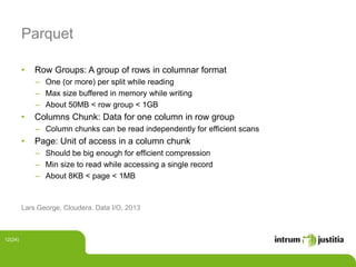 Parquet
• Row Groups: A group of rows in columnar format
‒ One (or more) per split while reading
‒ Max size buffered in memory while writing
‒ About 50MB < row group < 1GB
• Columns Chunk: Data for one column in row group
‒ Column chunks can be read independently for efﬁcient scans
• Page: Unit of access in a column chunk
‒ Should be big enough for efﬁcient compression
‒ Min size to read while accessing a single record
‒ About 8KB < page < 1MB
Lars George, Cloudera. Data I/O, 2013
12(24)
 