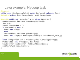Java example: Hadoop task
@Component
public class HBaseEventLogToMySQL extnds Configured implements Tool {
@Autowired private EntityManagerFactory entityManagerFactory;
@Override public int run(String[] args) throws Exception {
LogAbstractEvent lastEvent = getLastMySQLEvent();
Scan scan;
String lastEventKey = "";
if (lastEvent == null) {
scan = new Scan();
} else {
lastEventKey = lastEvent.getEventKey();
scan = new Scan(Bytes.toBytes(lastEventKey + Character.MAX_VALUE));
}
final Configuration conf = HBaseConfiguration.create(getConf());
HTable table = new HTable(conf, tableName);
ResultScanner resultScanner = table.getScanner(scan);
readRowsToMySQL(resultScanner);
}
21(24)
 