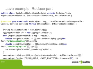Java example: Reduce part
public class BasicProdStatusHbaseReducer extends Reducer<Text,
MapWritableComparable, BasicProdStatusWritable, NullWritable> {
@Override protected void reduce(Text key, Iterable<MapWritableComparable>
values, Context context) throws IOException, InterruptedException {
String mainStatusCode = key.toString();
AggregationBean ab = new AggregationBean();
for (MapWritableComparable map : values){
double originalCapital = ((DoubleWritable)map.get(new
Text("originalCapital"))).get();
double remainingCapital = ((DoubleWritable)map.get(new
Text("remainingCapital"))).get();
ab.add(originalCapital,remainingCapital);
}
context.write(ab.getDBObject(mainStatusCode,pid), NullWritable.get());
context.getCounter(COMMON_GROUP, CASES_PROCESSED).increment(1); }}
23(24)
 