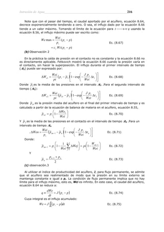 Intrusión de Agua__________________________________________________216
Note que con el pasar del tiempo, el caudal aportado por el acuífero, ecuación 8.64,
decrece exponencialmente tendiendo a cero. O sea, el influjo dado por la ecuación 8.66
tiende a un valor máximo. Tomando el límite de la ecuación para y usando la
ecuación 8.56, el influjo máximo puede ser escrito como:
∞
⎯→
⎯
t
)
(
)
(
max
p
p
Wi
c
p
p
p
Wei
We
i
t
i
i
−
=
−
=
Ec. (8.67)
(b) Observación 2
En la práctica la caída de presión en el contacto no es constante y la ecuación 8.66 no
es directamente aplicable. Fetkovich mostró la ecuación 8.66 cuando la presión varía en
el contacto, sin hacer la superposición. El influjo durante el primer intervalo de tiempo
(∆t1) puede ser expresado por:
( ) ⎥
⎦
⎤
⎢
⎣
⎡
⎟
⎠
⎞
⎜
⎝
⎛
∆
−
−
−
=
∆ 1
1
1 exp
1 t
Wei
p
J
p
p
pi
Wei
W i
i
e Ec. (8.68)
Donde 1
p es la media de las presiones en el intervalo ∆t1 .Para el segundo intervalo de
tiempo (∆t2):
( ) ⎥
⎦
⎤
⎢
⎣
⎡
⎟
⎠
⎞
⎜
⎝
⎛
∆
−
−
−
=
∆ 2
2
1
2 exp
1 t
Wei
p
J
p
p
pi
Wei
W i
a
e Ec. (8.69)
Donde 1
a
p es la presión media del acuífero en el final del primer intervalo de tiempo y es
calculado a partir de la ecuación de balance de materia en el acuífero, ecuación 8.55,
⎟
⎠
⎞
⎜
⎝
⎛ ∆
−
=
Wei
We
p
p i
a
1
1 1 Ec. (8.70)
Y 2
p es la media de las presiones en el contacto en el intervalo de tiempo ∆t2 .Para un
intervalo de tiempo ∆tn
. ( ) ⎥
⎦
⎤
⎢
⎣
⎡
⎟
⎠
⎞
⎜
⎝
⎛
∆
−
−
−
=
∆ − n
i
n
an
i
t
Wei
p
J
p
p
p
Wei
Wen exp
1
1 Ec. (8.71)
Donde:
⎟
⎠
⎞
⎜
⎝
⎛
−
=
⎟
⎟
⎠
⎞
⎜
⎜
⎝
⎛
∆
−
= −
−
=
− ∑ Wei
W
pi
Wej
Wei
p
p en
n
j
i
an
1
1
1
1 1
1
1 Ec. (8.72)
Y
2
1 n
n
n
p
p
p
+
= −
Ec. (8.73)
(c) observación.3
Al utilizar el índice de productividad del acuífero, J, para flujo permanente, se admite
que el acuífero sea realimentado de modo que la presión en su límite externo se
mantenga constante e igual a pi. La condición de flujo permanente implica que no hay
límite para el influjo máximo, esto es, Wci es infinito. En este caso, el caudal del acuífero,
ecuación 8.64 se reduce a:
( p
p
J
dt
dWe
q i −
=
≡ ) Ec. (8.74)
Cuya integral es el influjo acumulado:
( )
∫ −
=
t
i dt
p
p
J
We
0
Ec. (8.75)
 
