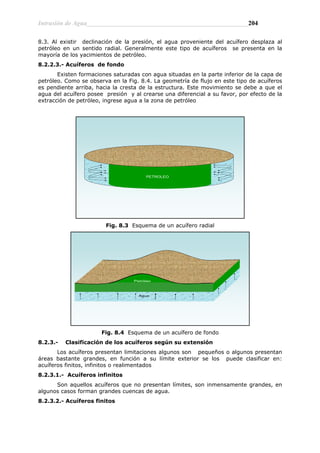 Intrusión de Agua__________________________________________________204
8.3. Al existir declinación de la presión, el agua proveniente del acuífero desplaza al
petróleo en un sentido radial. Generalmente este tipo de acuíferos se presenta en la
mayoría de los yacimientos de petróleo.
8.2.2.3.- Acuíferos de fondo
Existen formaciones saturadas con agua situadas en la parte inferior de la capa de
petróleo. Como se observa en la Fig. 8.4. La geometría de flujo en este tipo de acuíferos
es pendiente arriba, hacia la cresta de la estructura. Este movimiento se debe a que el
agua del acuífero posee presión y al crearse una diferencial a su favor, por efecto de la
extracción de petróleo, ingrese agua a la zona de petróleo
PETROLEO
Fig. 8.3 Esquema de un acuífero radial
Petróleo
Agua
Fig. 8.4 Esquema de un acuífero de fondo
8.2.3.- Clasificación de los acuíferos según su extensión
Los acuíferos presentan limitaciones algunos son pequeños o algunos presentan
áreas bastante grandes, en función a su límite exterior se los puede clasificar en:
acuíferos finitos, infinitos o realimentados
8.2.3.1.- Acuíferos infinitos
Son aquellos acuíferos que no presentan límites, son inmensamente grandes, en
algunos casos forman grandes cuencas de agua.
8.2.3.2.- Acuíferos finitos
 