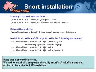 Snort installation   Create group and user for Snort: [root@localhost root]# groupadd snort [root@localhost root]# useradd -g snort snort Extract the archive: [root@localhost local]# tar zxvf snort-2.4.3.tar.gz Install Snort with MySQL support with the following command: [root@localhost snort-2.4.3]# ./configure  --with-mysql=/usr/local/mysql [root@localhost snort-2.4.3]# make [root@localhost snort-2.4.3]# make install Make was not working for us. We had to install zlib support and modify snort/src/makefile manually.  – lz had to be added to LIBS variables.  