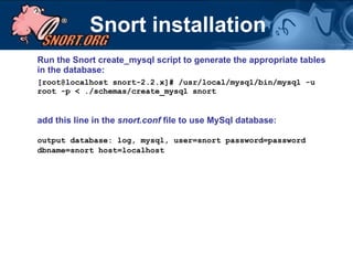 Snort installation Run the Snort create_mysql script to generate the appropriate tables in the database:  [root@localhost snort-2.2.x]# /usr/local/mysql/bin/mysql -u root -p < ./schemas/create_mysql snort add this line in the  snort.conf  file to use MySql database: output database: log, mysql, user=snort password=password dbname=snort host=localhost 