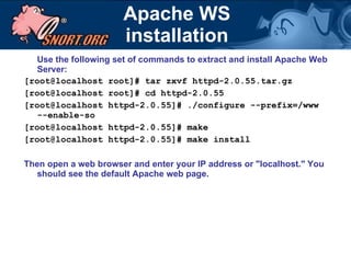 Apache WS installation Use the following set of commands to extract and install Apache Web Server:  [root@localhost root]# tar zxvf httpd-2.0.55.tar.gz [root@localhost root]# cd httpd-2.0.55 [root@localhost httpd-2.0.55]# ./configure --prefix=/www --enable-so [root@localhost httpd-2.0.55]# make [root@localhost httpd-2.0.55]# make install Then open a web browser and enter your IP address or "localhost."   You should see the default Apache web page. 