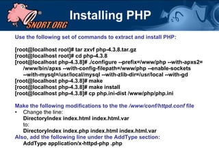 Installing PHP Use the following set of commands to extract and install PHP:  [root@localhost root]# tar zxvf php-4.3.8.tar.gz [root@localhost root]# cd php-4.3.8 [root@localhost php-4.3.8]# ./configure --prefix=/www/php --with-apxs2= /www/bin/apxs --with-config-filepath=/www/php --enable-sockets  --with-mysql=/usr/local/mysql --with-zlib-dir=/usr/local --with-gd [root@localhost php-4.3.8]# make [root@localhost php-4.3.8]# make install [root@localhost php-4.3.8]# cp php.ini-dist /www/php/php.ini Make the following modifications to the the  /www/conf/httpd.conf  file   Change the line: DirectoryIndex index.html index.html.var to: DirectoryIndex index.php index.html index.html.var Also, add the following line under the AddType section: AddType application/x-httpd-php .php 