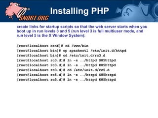 Installing PHP create links for startup scripts so that the web server starts when you boot up in run levels 3 and 5 (run level 3 is full multiuser mode, and run level 5 is the X Window System): [root@localhost conf]# cd /www/bin [root@localhost bin]# cp apachectl /etc/init.d/httpd [root@localhost bin]# cd /etc/init.d/rc3.d [root@localhost rc3.d]# ln -s ../httpd S85httpd [root@localhost rc3.d]# ln -s ../httpd K85httpd [root@localhost rc3.d]# cd /etc/init.d/rc5.d [root@localhost rc5.d]# ln -s ../httpd S85httpd [root@localhost rc5.d]# ln -s ../httpd K85httpd 