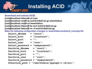Installing ACID Download and extract ACID: [root@localhost htdocs]# cd /root [root@localhost root]# cp acid-0.9.6b23.tar.gz /www/htdocs [root@localhost root]# cd /www/htdocs [root@localhost htdocs]# tar zxvf acid-0.9.6b23.tar.gz [root@localhost htdocs]# rm -rf acid-0.9.6b23.tar.gz Make the following configuration changes in  /www/htdocs/acid/acid_conf.php  file : $alert_dbname  = "snort"; $alert_host  = "localhost"; $alert_port  = ""; $alert_user  = "root"; $alert_password = "newpassword"; $archive_dbname  = "snort"; $archive_host  = "localhost"; $archive_port  = ""; $archive_user  = "root"; $archive_password = "newpassword"; $ChartLib_path = "/www/htdocs/jpgraph-1.16/src"; 