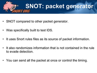 SNOT: packet generator SNOT compared to other packet generator. Was specifically built to test IDS. It uses Snort rules files as its source of packet information. It also randomizes information that is not contained in the rule to evade detection.  You can send all the packet at once or control the timing. 