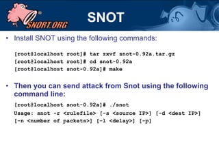 SNOT Install SNOT using the following commands: [root@localhost root]# tar zxvf snot-0.92a.tar.gz [root@localhost root]# cd snot-0.92a [root@localhost snot-0.92a]# make Then you can send attack from Snot using the following command line: [root@localhost snot-0.92a]# ./snot Usage: snot -r <rulefile> [-s <source IP>] [-d <dest IP>] [-n <number of packets>] [-l <delay>] [-p] 