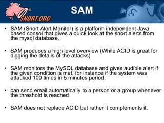 SAM SAM (Snort Alert Monitor) is a platform independent Java based consol that gives a quick look at the snort alerts from the mysql database.  SAM produces a high level overview (While ACID is great for digging the details of the attacks) SAM monitors the MySQL database and gives audible alert if the given condition is met, for instance if the system was attacked 100 times in 5 minutes period. can send email automatically to a person or a group whenever the threshold is reached  SAM does not replace ACID but rather it complements it. 