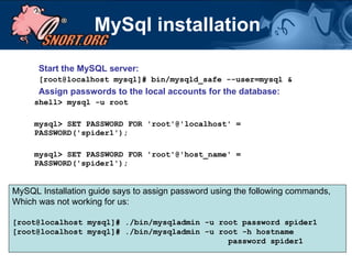 MySql installation Start the MySQL server: [root@localhost mysql]# bin/mysqld_safe --user=mysql & Assign passwords to the local accounts for the database:   shell> mysql -u root mysql> SET PASSWORD FOR 'root'@'localhost' = PASSWORD('spider1'); mysql> SET PASSWORD FOR 'root'@'host_name' = PASSWORD('spider1'); MySQL Installation guide says to assign password using the following commands, Which was not working for us: [root@localhost mysql]# ./bin/mysqladmin -u root password spider1 [root@localhost mysql]# ./bin/mysqladmin -u root -h hostname  password spider1 