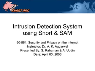 Intrusion Detection System using Snort & SAM 60-564: Security and Privacy on the Internet Instructor: Dr. A. K. Aggarwal Presented By: S. Rahaman & A. Uddin Date: April 03, 2006 