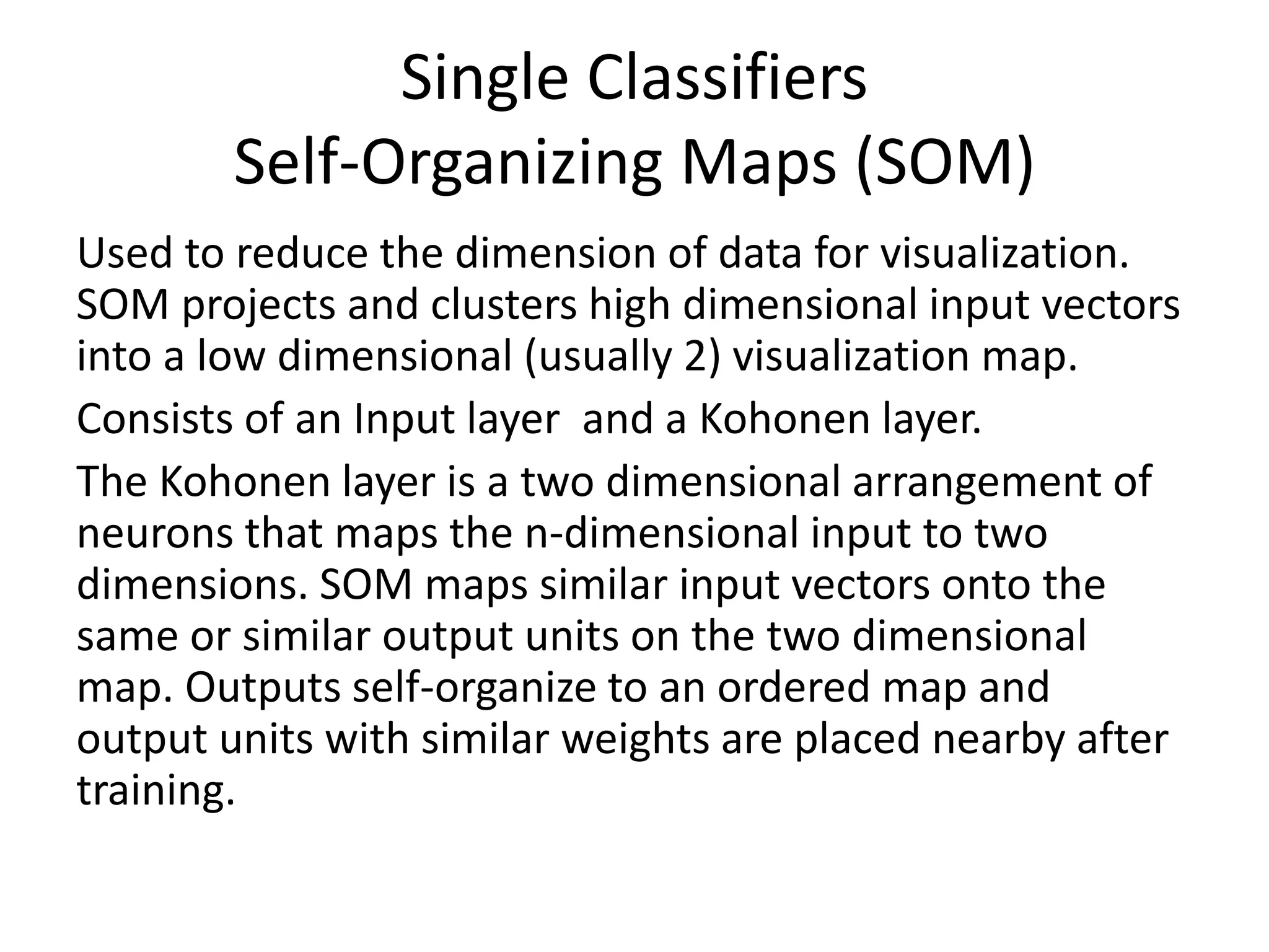 Single Classifiers
Self-Organizing Maps (SOM)
Used to reduce the dimension of data for visualization.
SOM projects and clusters high dimensional input vectors
into a low dimensional (usually 2) visualization map.
Consists of an Input layer and a Kohonen layer.
The Kohonen layer is a two dimensional arrangement of
neurons that maps the n-dimensional input to two
dimensions. SOM maps similar input vectors onto the
same or similar output units on the two dimensional
map. Outputs self-organize to an ordered map and
output units with similar weights are placed nearby after
training.
 