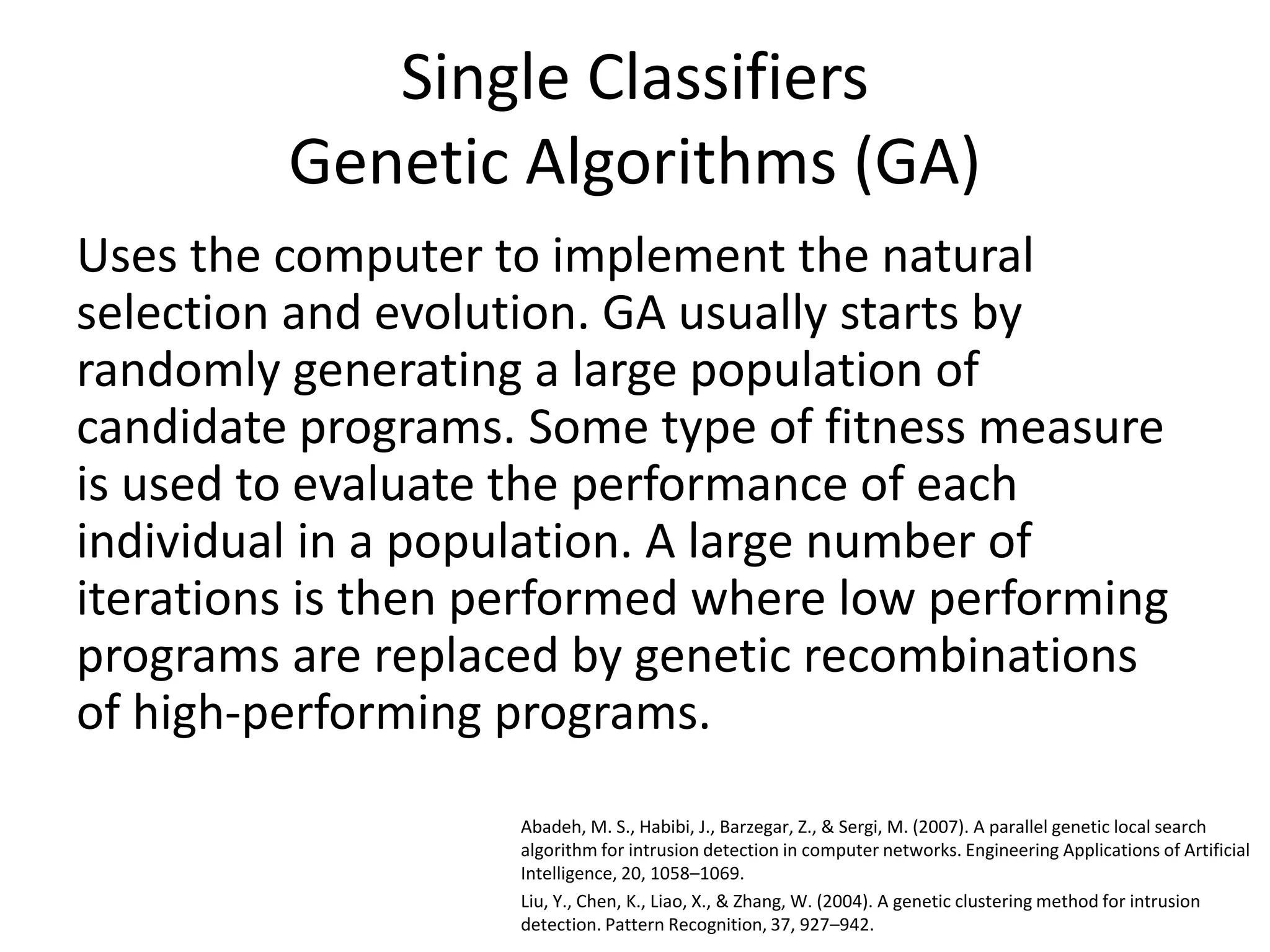 Single Classifiers
Genetic Algorithms (GA)
Uses the computer to implement the natural
selection and evolution. GA usually starts by
randomly generating a large population of
candidate programs. Some type of fitness measure
is used to evaluate the performance of each
individual in a population. A large number of
iterations is then performed where low performing
programs are replaced by genetic recombinations
of high-performing programs.
Abadeh, M. S., Habibi, J., Barzegar, Z., & Sergi, M. (2007). A parallel genetic local search
algorithm for intrusion detection in computer networks. Engineering Applications of Artificial
Intelligence, 20, 1058–1069.
Liu, Y., Chen, K., Liao, X., & Zhang, W. (2004). A genetic clustering method for intrusion
detection. Pattern Recognition, 37, 927–942.
 