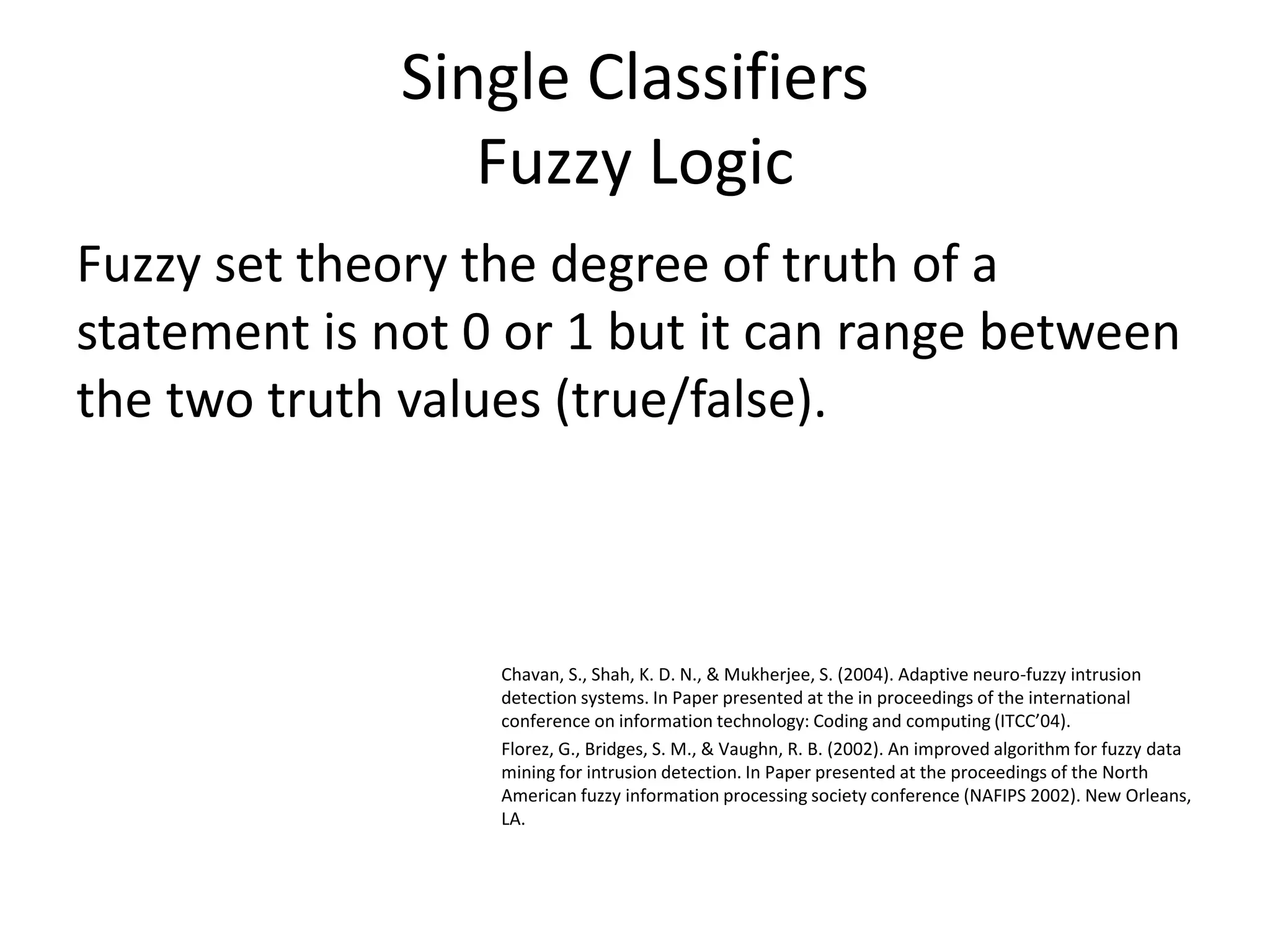 Single Classifiers
Fuzzy Logic
Fuzzy set theory the degree of truth of a
statement is not 0 or 1 but it can range between
the two truth values (true/false).
Chavan, S., Shah, K. D. N., & Mukherjee, S. (2004). Adaptive neuro-fuzzy intrusion
detection systems. In Paper presented at the in proceedings of the international
conference on information technology: Coding and computing (ITCC’04).
Florez, G., Bridges, S. M., & Vaughn, R. B. (2002). An improved algorithm for fuzzy data
mining for intrusion detection. In Paper presented at the proceedings of the North
American fuzzy information processing society conference (NAFIPS 2002). New Orleans,
LA.
 