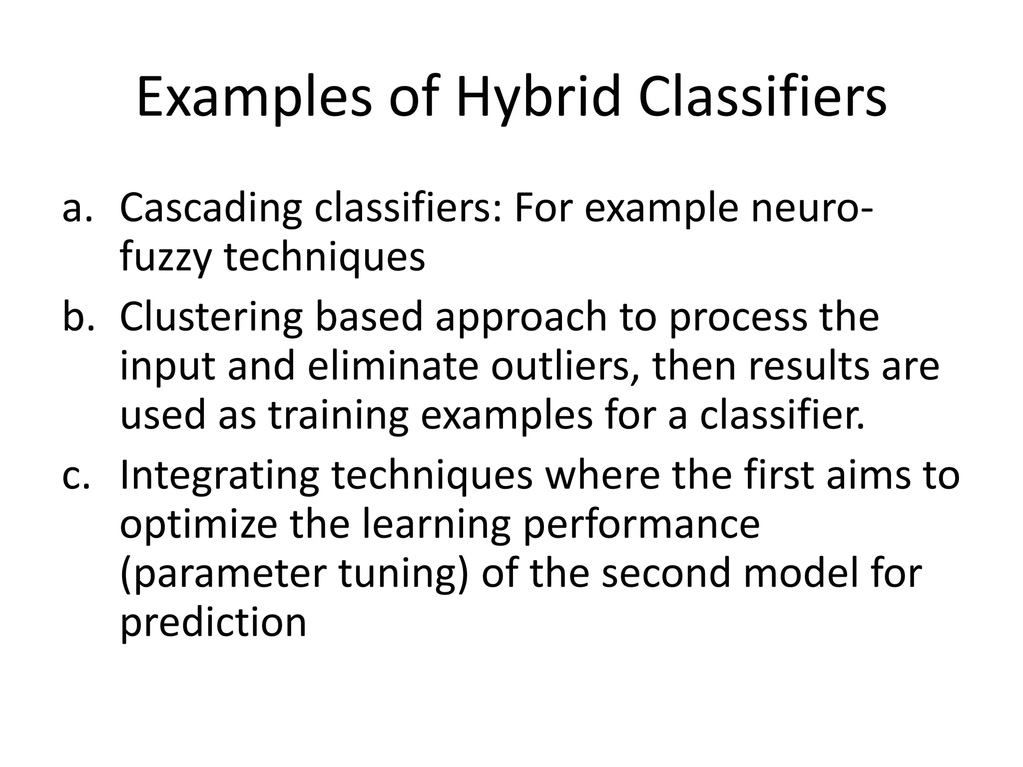 Examples of Hybrid Classifiers
a. Cascading classifiers: For example neuro-
fuzzy techniques
b. Clustering based approach to process the
input and eliminate outliers, then results are
used as training examples for a classifier.
c. Integrating techniques where the first aims to
optimize the learning performance
(parameter tuning) of the second model for
prediction
 