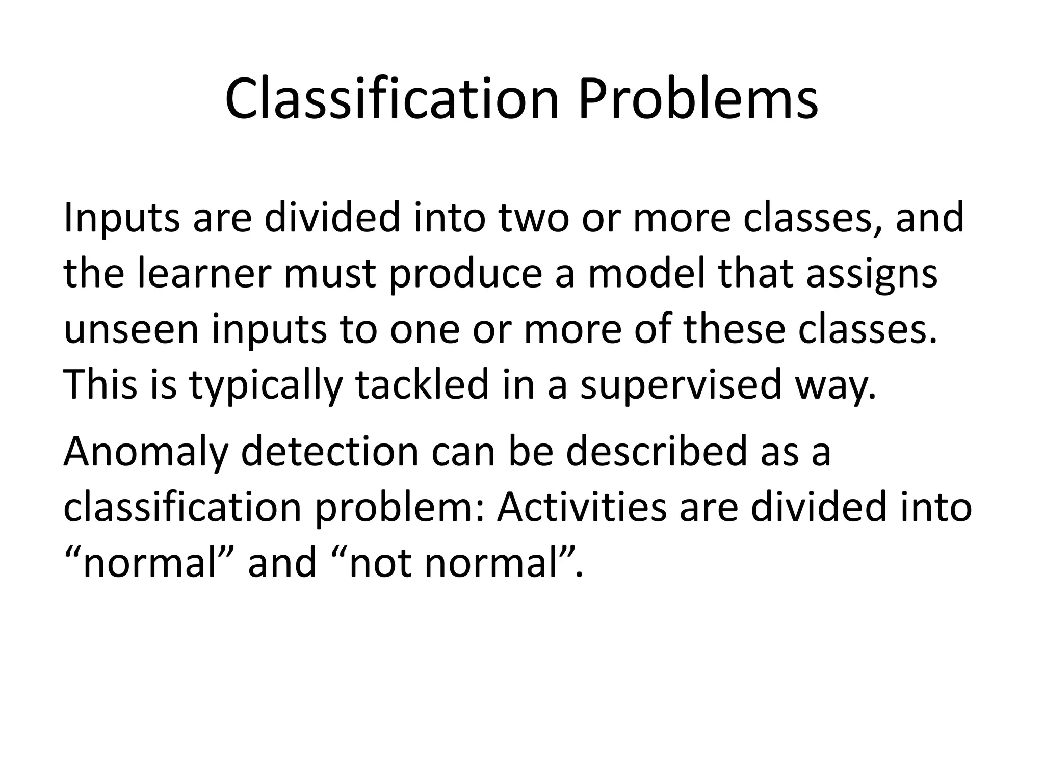 Classification Problems
Inputs are divided into two or more classes, and
the learner must produce a model that assigns
unseen inputs to one or more of these classes.
This is typically tackled in a supervised way.
Anomaly detection can be described as a
classification problem: Activities are divided into
“normal” and “not normal”.
 
